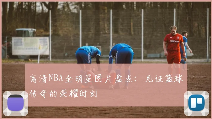 高清NBA全明星图片盘点：见证篮球传奇的荣耀时刻