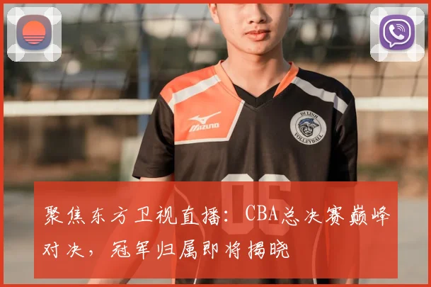 聚焦东方卫视直播：CBA总决赛巅峰对决，冠军归属即将揭晓