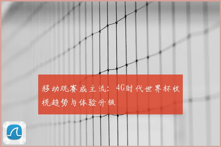 移动观赛成主流：4G时代世界杯收视趋势与体验升级