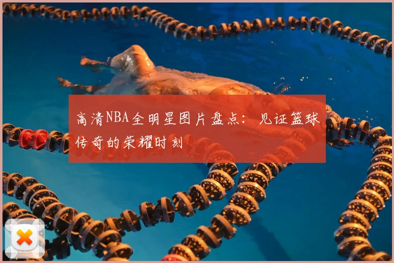 高清NBA全明星图片盘点：见证篮球传奇的荣耀时刻