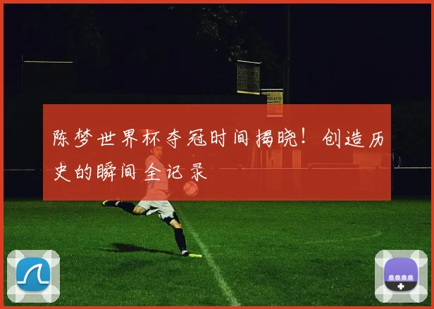 陈梦世界杯夺冠时间揭晓！创造历史的瞬间全记录