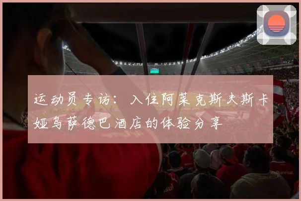 运动员专访：入住阿莱克斯夫斯卡娅乌萨德巴酒店的体验分享