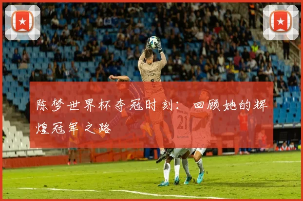 陈梦世界杯夺冠时刻：回顾她的辉煌冠军之路